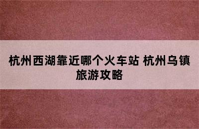 杭州西湖靠近哪个火车站 杭州乌镇旅游攻略